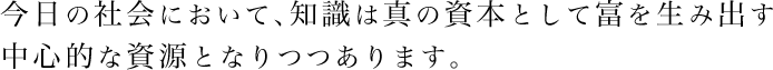 今日の社会において、知識は真の資本として富を生み出す中心的な資源となりつつあります。